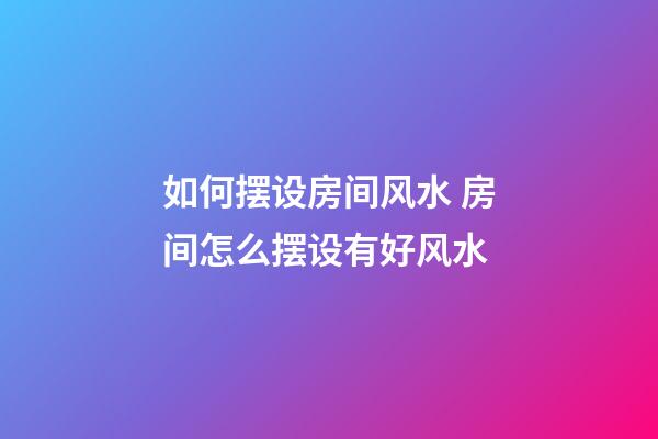 如何摆设房间风水 房间怎么摆设有好风水